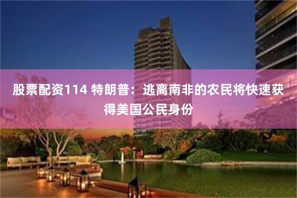 股票配资114 特朗普：逃离南非的农民将快速获得美国公民身份