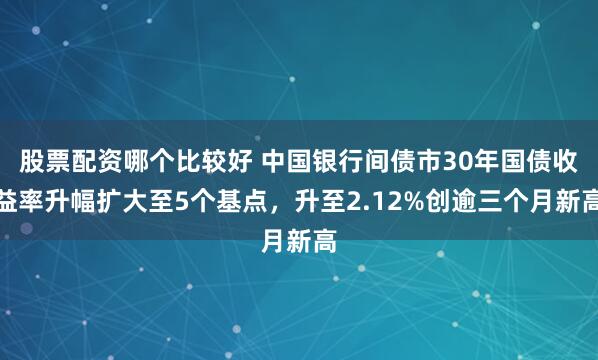 股票配资哪个比较好 中国银行间债市30年国债收益率升幅扩大至5个基点，升至2.12%创逾三个月新高