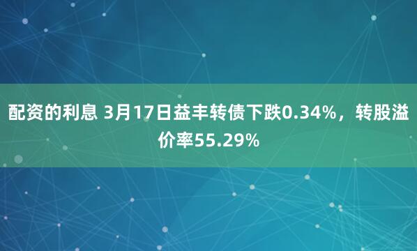 配资的利息 3月17日益丰转债下跌0.34%，转股溢价率55.29%