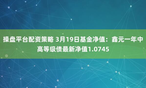 操盘平台配资策略 3月19日基金净值：鑫元一年中高等级债最新净值1.0745