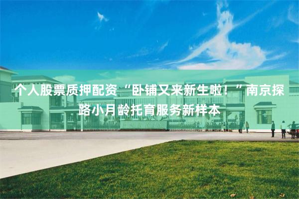 个人股票质押配资 “卧铺又来新生啦！”南京探路小月龄托育服务新样本