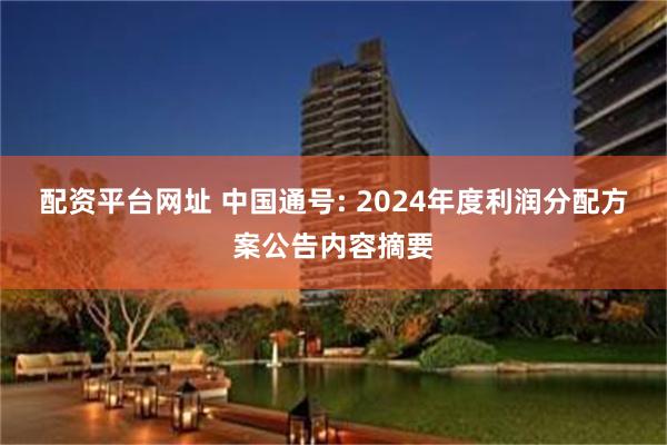 配资平台网址 中国通号: 2024年度利润分配方案公告内容摘要