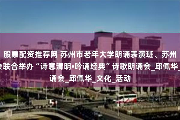 股票配资推荐网 苏州市老年大学朗诵表演班、苏州芷兰读书会联合举办“诗意清明•吟诵经典”诗歌朗诵会_邱佩华_文化_活动