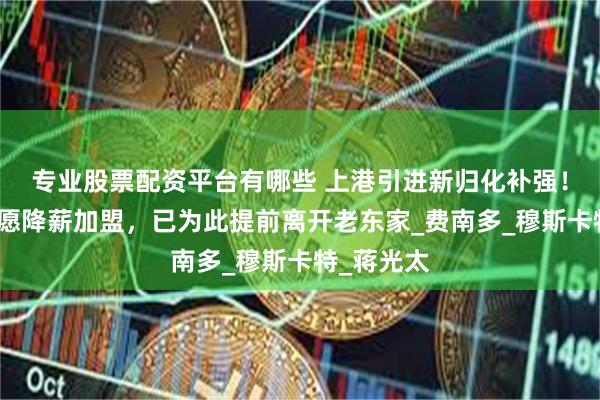 专业股票配资平台有哪些 上港引进新归化补强！目标人选愿降薪加盟，已为此提前离开老东家_费南多_穆斯卡特_蒋光太