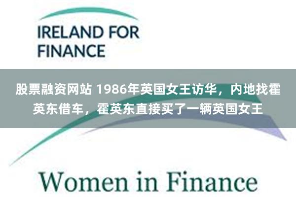 股票融资网站 1986年英国女王访华，内地找霍英东借车，霍英东直接买了一辆英国女王