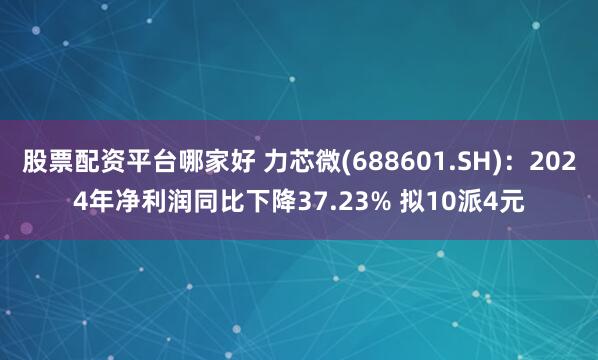 股票配资平台哪家好 力芯微(688601.SH)：2024年净利润同比下降37.23% 拟10派4元