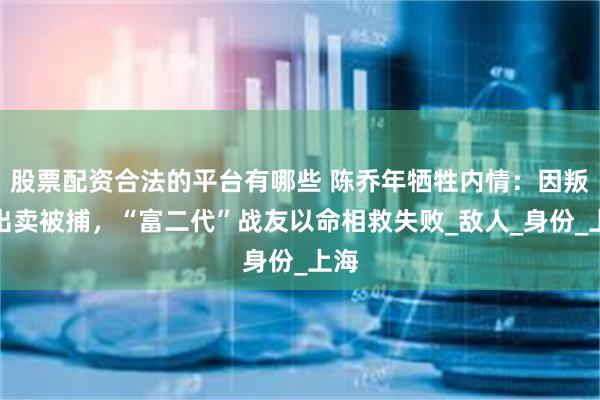 股票配资合法的平台有哪些 陈乔年牺牲内情：因叛徒出卖被捕，“富二代”战友以命相救失败_敌人_身份_上海