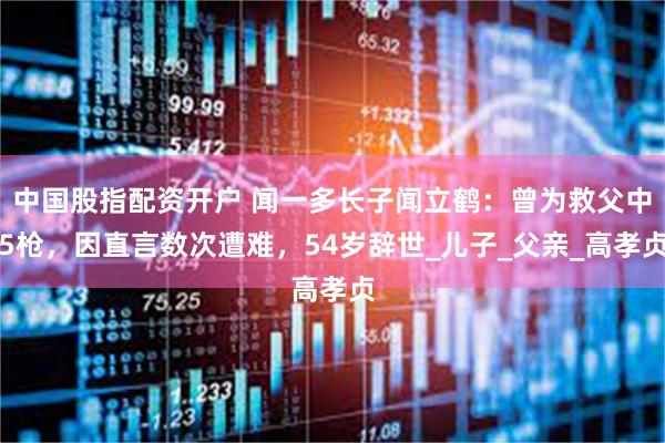 中国股指配资开户 闻一多长子闻立鹤：曾为救父中5枪，因直言数次遭难，54岁辞世_儿子_父亲_高孝贞