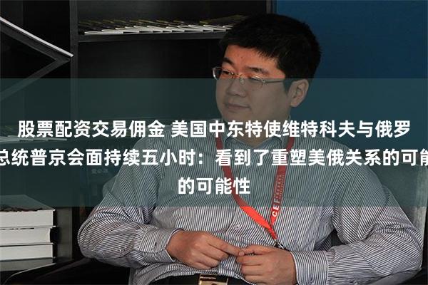 股票配资交易佣金 美国中东特使维特科夫与俄罗斯总统普京会面持续五小时：看到了重塑美俄关系的可能性