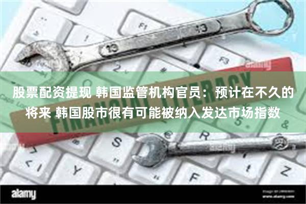 股票配资提现 韩国监管机构官员：预计在不久的将来 韩国股市很有可能被纳入发达市场指数