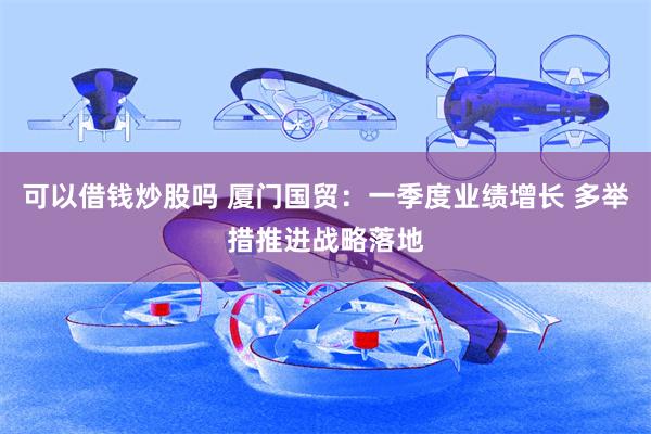 可以借钱炒股吗 厦门国贸：一季度业绩增长 多举措推进战略落地