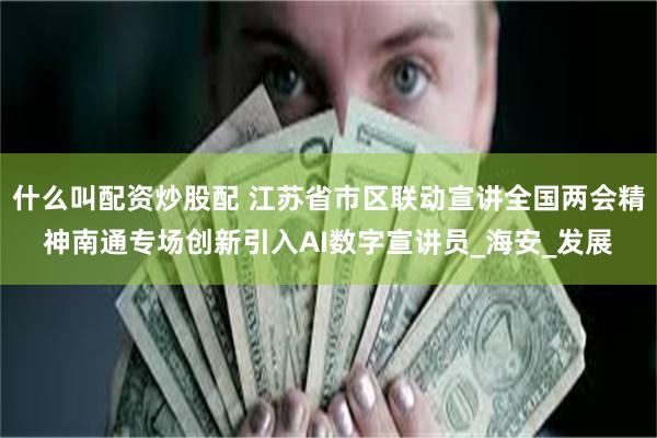 什么叫配资炒股配 江苏省市区联动宣讲全国两会精神南通专场创新引入AI数字宣讲员_海安_发展