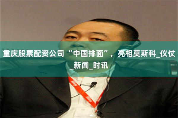 重庆股票配资公司 “中国排面”，亮相莫斯科_仪仗_新闻_时讯