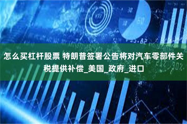 怎么买杠杆股票 特朗普签署公告将对汽车零部件关税提供补偿_美国_政府_进口