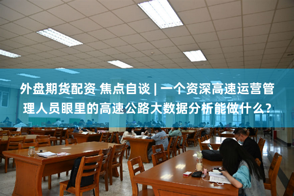 外盘期货配资 焦点自谈 | 一个资深高速运营管理人员眼里的高速公路大数据分析能做什么?