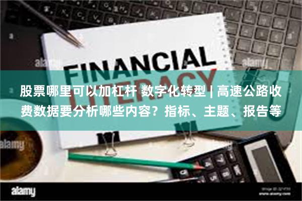 股票哪里可以加杠杆 数字化转型 | 高速公路收费数据要分析哪些内容?指标、主题、报告等