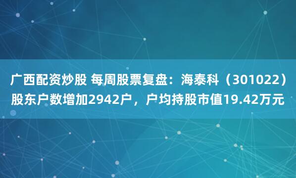 广西配资炒股 每周股票复盘：海泰科（301022）股东户数增加2942户，户均持股市值19.42万元