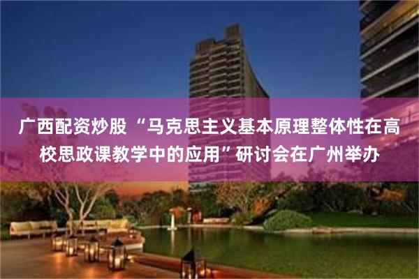 广西配资炒股 “马克思主义基本原理整体性在高校思政课教学中的应用”研讨会在广州举办