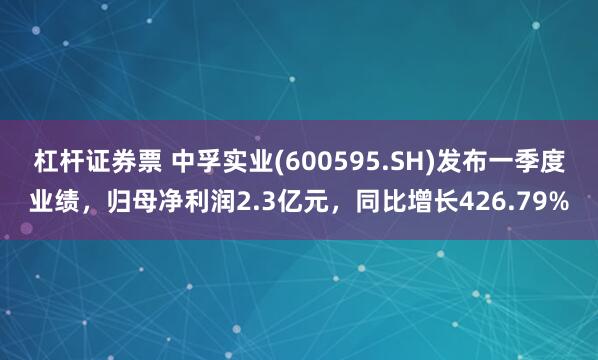 杠杆证券票 中孚实业(600595.SH)发布一季度业绩，归母净利润2.3亿元，同比增长426.79%