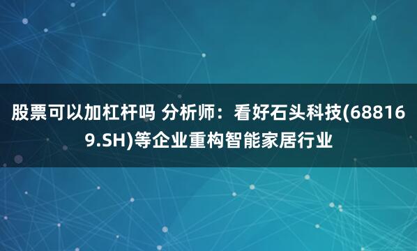 股票可以加杠杆吗 分析师：看好石头科技(688169.SH)等企业重构智能家居行业