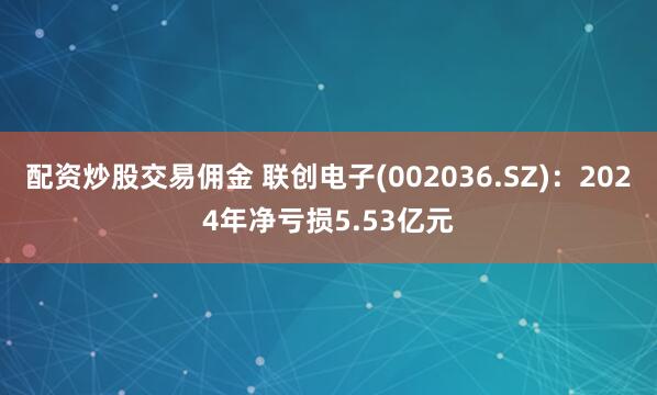 配资炒股交易佣金 联创电子(002036.SZ)：2024年净亏损5.53亿元