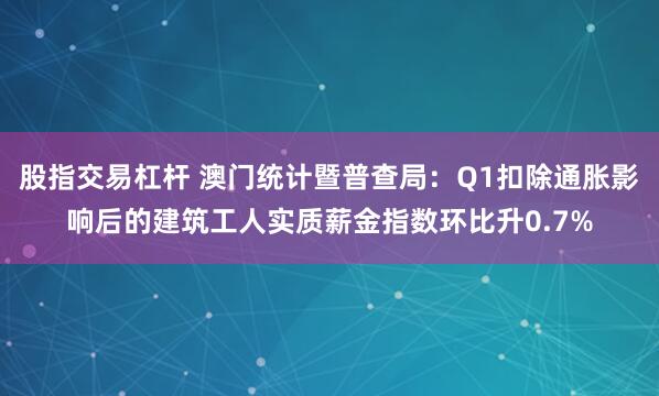 股指交易杠杆 澳门统计暨普查局：Q1扣除通胀影响后的建筑工人实质薪金指数环比升0.7%