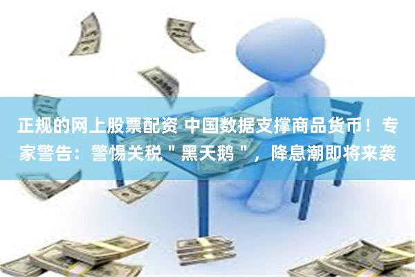 正规的网上股票配资 中国数据支撑商品货币！专家警告：警惕关税＂黑天鹅＂，降息潮即将来袭