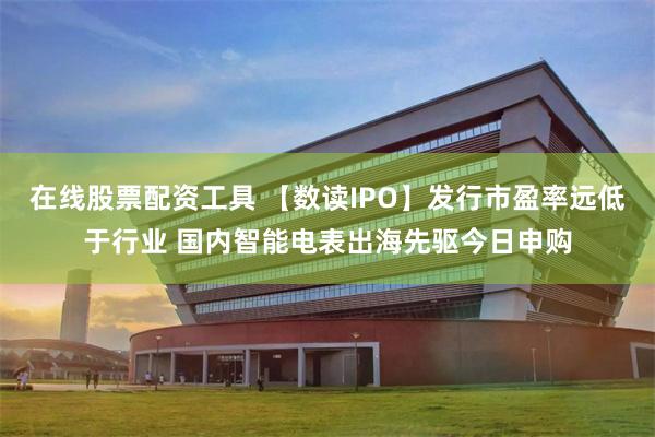 在线股票配资工具 【数读IPO】发行市盈率远低于行业 国内智能电表出海先驱今日申购