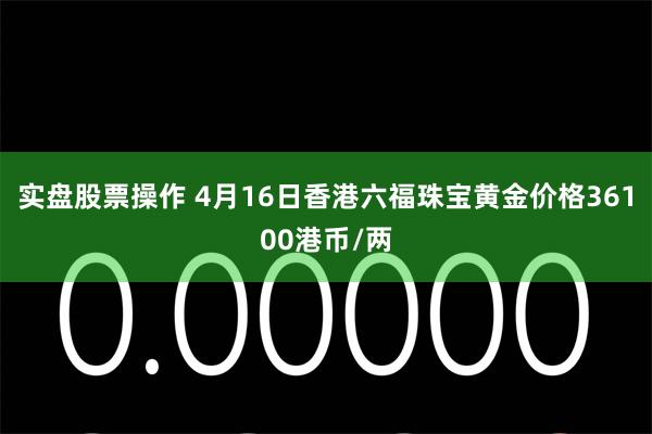 实盘股票操作 4月16日香港六福珠宝黄金价格36100港币/两