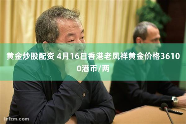 黄金炒股配资 4月16日香港老凤祥黄金价格36100港币/两