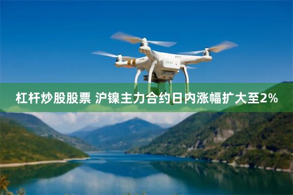 杠杆炒股股票 沪镍主力合约日内涨幅扩大至2%