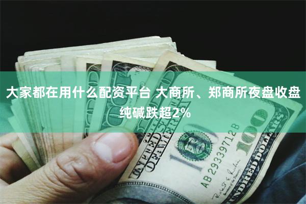 大家都在用什么配资平台 大商所、郑商所夜盘收盘 纯碱跌超2%