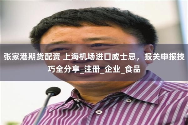 张家港期货配资 上海机场进口威士忌，报关申报技巧全分享_注册_企业_食品