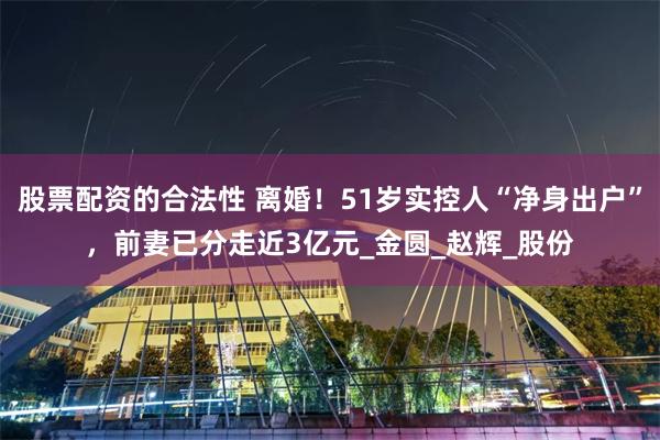 股票配资的合法性 离婚！51岁实控人“净身出户”，前妻已分走近3亿元_金圆_赵辉_股份