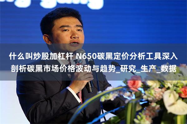 什么叫炒股加杠杆 N650碳黑定价分析工具深入剖析碳黑市场价格波动与趋势_研究_生产_数据
