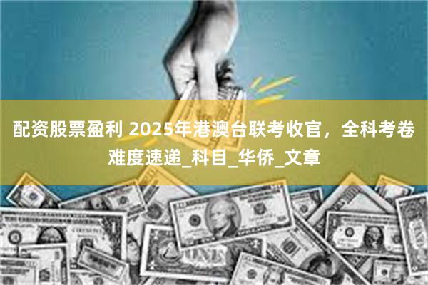 配资股票盈利 2025年港澳台联考收官，全科考卷难度速递_科目_华侨_文章
