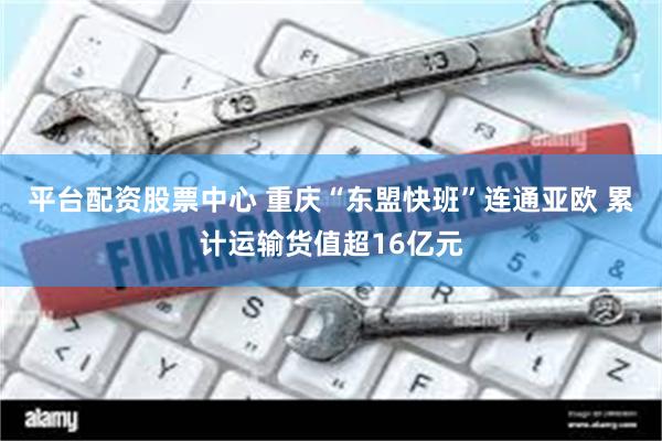 平台配资股票中心 重庆“东盟快班”连通亚欧 累计运输货值超16亿元