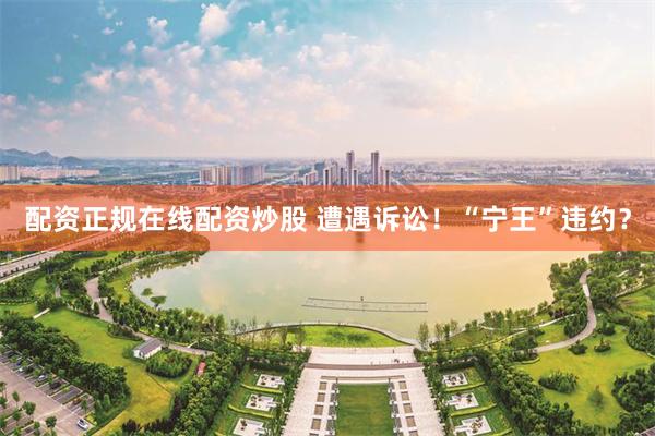 配资正规在线配资炒股 遭遇诉讼！“宁王”违约？