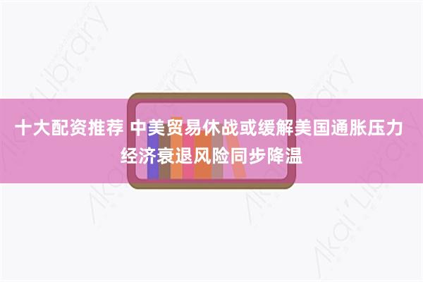 十大配资推荐 中美贸易休战或缓解美国通胀压力 经济衰退风险同步降温