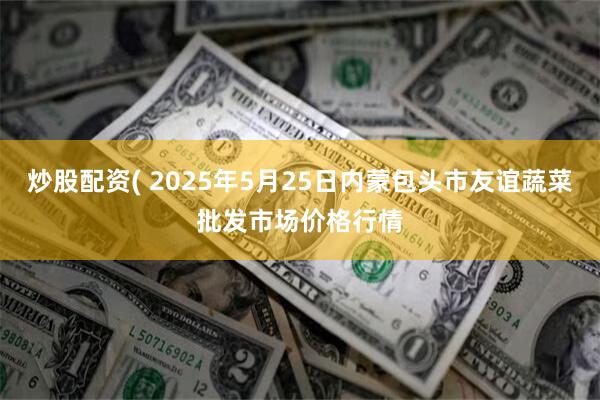 炒股配资( 2025年5月25日内蒙包头市友谊蔬菜批发市场价格行情