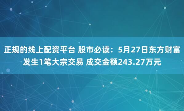 正规的线上配资平台 股市必读：5月27日东方财富发生1笔大宗交易 成交金额243.27万元