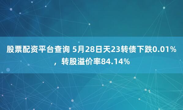股票配资平台查询 5月28日天23转债下跌0.01%，转股溢价率84.14%