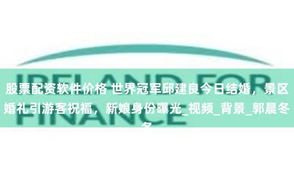股票配资软件价格 世界冠军邱建良今日结婚，景区婚礼引游客祝福，新娘身份曝光_视频_背景_郭晨冬