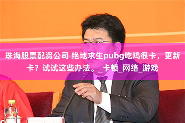 珠海股票配资公司 绝地求生pubg吃鸡很卡，更新卡？试试这些办法。_卡顿_网络_游戏