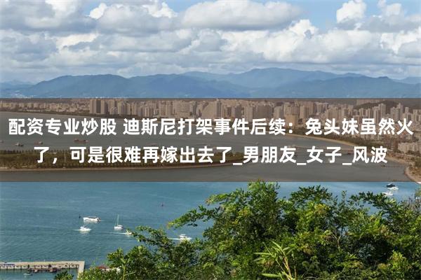 配资专业炒股 迪斯尼打架事件后续：兔头妹虽然火了，可是很难再嫁出去了_男朋友_女子_风波