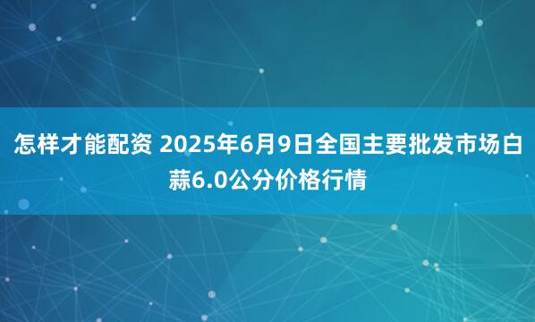 怎样才能配资 2025年6月9日全国主要批发市场白蒜6.0公分价格行情