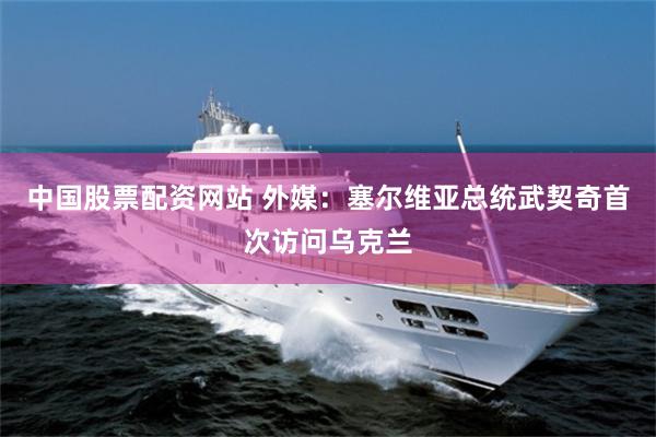 中国股票配资网站 外媒：塞尔维亚总统武契奇首次访问乌克兰
