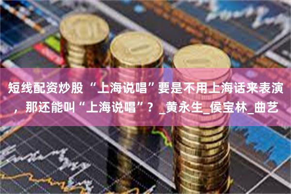 短线配资炒股 “上海说唱”要是不用上海话来表演，那还能叫“上海说唱”？_黄永生_侯宝林_曲艺