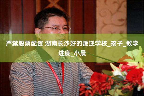 严禁股票配资 湖南长沙好的叛逆学校_孩子_教学进度_小晨