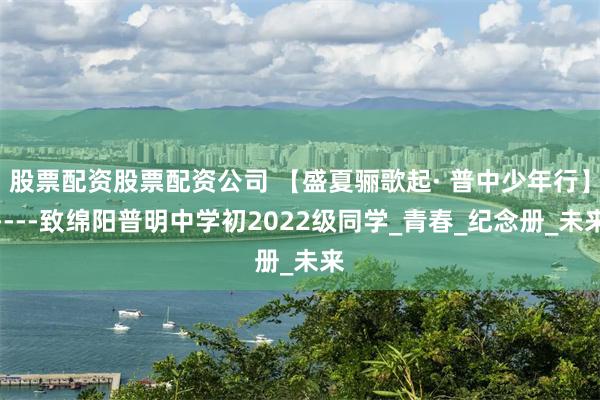 股票配资股票配资公司 【盛夏骊歌起· 普中少年行】----致绵阳普明中学初2022级同学_青春_纪念册_未来